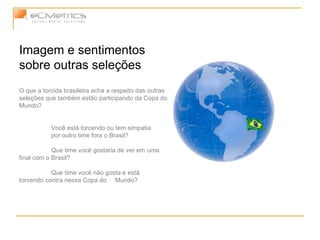 Imagem e sentimentos sobre outras seleções O que a torcida brasileira acha a respeito das outras seleções que também estão participando da Copa do Mundo? Você está torcendo ou tem simpatia  por outro time fora o Brasil? Que time você gostaria de ver em  uma final com o Brasil? Que time você não gosta e está  torcendo contra nessa Copa do  Mundo? 