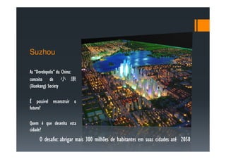 Suzhou

    Developolis” China:
As “Developolis” da China:
conceito de 小 康
 Xiaokang)
(Xiaokang) Society

É possivel reconstruir o
futuro?
futuro?

Quem é que desenha esta
cidade?
cidade?
     O desafio: abrigar mais 300 milhões de habitantes em suas cidades até 2050
       desafio:
 