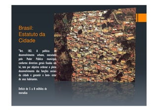 Brasil:
Estatuto da
Cidade
"Art. 182.
"Art. 182. A política de
desenvolvimento urbano, executada
pelo Poder Público municipal,
conforme diretrizes gerais fixadas em
lei, tem por objetivo ordenar o pleno
desenvolvimento das funções sociais
da cidade e garantir o bem- estar
                           bem-
         habitantes.
de seus habitantes.

Deficit de 5 a 8 milhões de
moradias
 