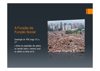 A Função da
Função Social

Constituição de 1934, artigo 113, n.
17”:
o direito de propriedade não poderia
ser exercido contra o interesse social
ou coletivo, na forma da lei.
 