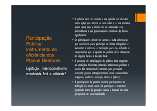 O público deve ter ouvida a sua opinião em decisões
                                  sobre ações que afetam as suas vidas e a sua moradia,
                                  assim como tem o direito de ser informado com
                                  antecedência e ser proativamente envolvido de forma
                                  significativa;
Participação                      Os participantes devem ter acesso a toda informação
Pública:                          que necessitem para participar de forma integrativa e
                                  aumentar o interesse e motivação para tal, incluindo o
instrumento de                    compromisso que a opinião do público deve influenciar
eficiência dos                    de alguma forma a decisão final;
Planos Diretores                  O processo de participação do público deve respeitar
                                  as condições históricas, culturais, ambientais, políticas e
Legislação Internacionalmente     sociais das comunidades afetadas pela proposta,
reconhecida. Será o suficiente?   incluindo grupos subrepresentados como comunidades
                                  indígenas, mulheres, crianças, idosos e pobres;
                                  A participação do público envolve participantes na
                                  definição da forma como irá participar e promover
                                  igualdade entre as gerações atuais e futuras em uma
                                  perspectiva de sustentabilidade.
 