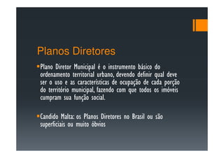 Planos Diretores
Plano Diretor Municipal é o instrumento básico do
ordenamento territorial urbano, devendo definir qual deve
ser o uso e as características de ocupação de cada porção
do território municipal, fazendo com que todos os imóveis
cumpram sua função social.

Candido Malta: os Planos Diretores no Brasil ou são
superficiais ou muito óbvios
 
