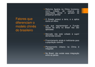 Reforma Agrária na China funcionou
                como    criação   de  reserva   de
                seguridade social e gerador de
                poupança familiar

Fatores que     O Estado possui a terra, e a aplica
                como um Ativo.
diferenciam o
                Leis que regulamentam a Função
modelo chinês   Social da terra no Brasil não são
                aplicadas
do brasileiro
                Mercado não está voltado à suprir
                demandas sociais

                Financiamento ainda é ineficiente para
                a população carente

                Planejamento Urbano na China é
                integrado

                No Brasil, não existe essa integração
                entre as partes.
 