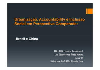 Urbanização, Accountability e Inclusão
Social em Perspectiva Comparada:


Brasil x China


                       FIA - MBA Executivo Internacional
                        Luis Eduardo Diaz Toledo Martins
                                               Turma 37
                   Orientador: Prof Nildes Pitombo Leite
 