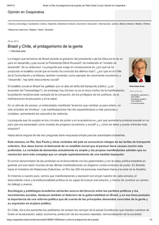 04/07/13 Brasil yChile, el protagonismo de la gente, por Pedro Davis Urzúa | Opinión en Cooperativa
blogs.cooperativa.cl/opinion/internacional/20130626113023/brasil-y-chile-el-protagonismo-de-la-gente/ 1/3
Ciencia y tecnología Ciudadanía Cultura Deportes Derechos humanos Economía Educación Internacional Justicia Medio ambiente Medios Política
Relaciones exteriores Religión Salud Sociedad
Pedro Davis Urzúa
Ultimos publicados:
Estudiantes, parlamento y
clase política
Movimientos sociales y
nuevo gobierno
La hora de la gente
26 jun 2013
Brasil y Chile, el protagonismo de la gente
Por Pedro Davis Urzúa
La imagen que teníamos de Brasil durante el gobierno del presidente Lula Da Silva era la de un
país en desarrollo y paz social, la Presidenta Dilma Rousseff, ha mantenido el “modelo de
desarrollo” de su antecesor. La pregunta que surge en consecuencia es ¿por qué se ha
producido el estallido social que el mundo ha conocido los últimos días?, ¿por qué en el Chile
de la Concertación y la Alianza, también mostrado como ejemplo de crecimiento económico y
“desarrollo”, hay tanto descontento social?
El estallido social en Brasil fue gatillado por un alza de tarifa del transporte público, (¿se
acuerdan del Transantiago?), sin embargo hoy día ése no es el único motivo de la manifestación,
la población reclama estar cansada de la corrupción, de los privilegios de los políticos, de la
ineficiencia en la educación y en la salud.
En un artículo de prensa, un entrevistado manifiesta “tenemos que cambiar un país entero, no
sólo el boleto de ómnibus”. Las manifestaciones han ido expandiéndose a más personas y
ciudades, aumentando los episodios de violencia.
La pregunta que ha surgido en los círculos de poder y en la academia es ¿por qué aumenta la protesta popular en un
país que era presentado como modelo de progreso económico y social? y ¿ cómo se debe y puede enfrentar esta
situación?
Hasta ahora ninguna de las dos preguntas tiene respuesta simple para las autoridades brasileñas.
Esta semana, en Río, Sao Paulo y otras ciudades del país se anunciaron rebajas de las tarifas de transporte
colectivo. Sus alzas fueron el detonante de un estallido social que al parecer tiene causas mucho más
profundas. La variedad de demandas actualmente es amplia y los propios manifestantes admiten que su
resolución será más compleja que un simple replanteamiento de una medida impopular.
El común denominador de las protestas es el descontento con los gobernantes y con la clase política brasileña en
general, por esa razón muchas de las últimas manifestaciones se dirigieron contra símbolos de poder. En Brasilia
hacia el ministerio de Relaciones Exteriores, en Río las 300 mil personas marcharon hacia a la sede de la Alcaldía.
Si miramos a nuestro país, vemos que manifestaciones y represión son el pan nuestro de cada semana, el
descontento crece y la institucionalidad política no es capaz de buscar una solución, y menos de construir un camino
de diálogo y avance.
Sociólogos y politólogos brasileños advierten acerca del divorcio entre los partidos políticos y los
movimientos sociales, destacan también el deterioro de la gobernabilidad en Brasil, y en esa línea postulan
la importancia de una reforma política que dé cuenta de las principales demandas concretas de la gente y
su expresión en el plano político.
En Chile, día a día aumentan los partidarios de romper los cerrojos de la actual Constitución que impiden cambios de
fondo en la educación, salud, economía, protección de los recursos naturales, democratización de la sociedad.
Opinión en Cooperativa
 