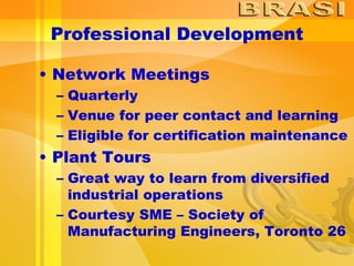 Professional Development Network Meetings Quarterly Venue for peer contact and learning Eligible for certification maintenance Plant Tours Great way to learn from diversified industrial operations Courtesy SME – Society of Manufacturing Engineers, Toronto 26 