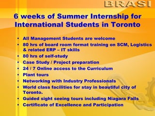 6 weeks of Summer Internship for International Students in Toronto All Management Students are welcome  80 hrs of board room format training on SCM, Logistics & related ERP – IT skills  80 hrs of self-study Case Study / Project preparation  24 / 7 Online access to the Curriculum  Plant tours  Networking with Industry Professionals World class facilities for stay in beautiful city of Toronto.  Guided sight seeing tours including Niagara Falls Certificate of Excellence and Participation  