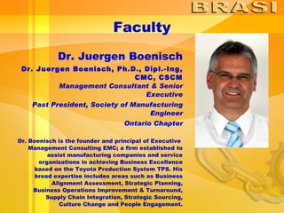 Faculty Dr. Juergen Boenisch Dr. Juergen Boenisch, Ph.D., Dipl.-Ing, CMC, CSCM Management Consultant & Senior Executive Past President, Society of Manufacturing Engineer Ontario Chapter Dr. Boenisch is the founder and principal of Executive  Management Consulting EMC; a firm established to assist manufacturing companies and service organizations in achieving Business Excellence based on the Toyota Production System TPS. His broad expertise includes areas such as Business Alignment Assessment, Strategic Planning, Business Operations Improvement & Turnaround, Supply Chain Integration, Strategic Sourcing, Culture Change and People Engagement. 