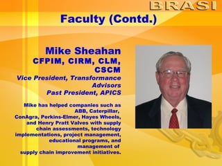 Faculty (Contd.) Mike Sheahan CFPIM, CIRM, CLM, CSCM Vice President, Transformance Advisors Past President, APICS Mike has helped companies such as ABB, Caterpillar,  ConAgra, Perkins-Elmer, Hayes Wheels, and Henry Pratt Valves with supply chain assessments, technology implementations, project management, educational programs, and management of  supply chain improvement initiatives. 