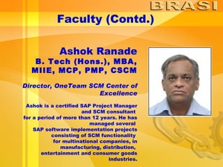 Faculty (Contd.) Ashok Ranade B. Tech (Hons.), MBA, MIIE, MCP, PMP, CSCM Director, OneTeam SCM Center of Excellence Ashok is a certified SAP Project Manager and SCM consultant  for a period of more than 12 years. He has managed several  SAP software implementation projects consisting of SCM functionality  for multinational companies, in manufacturing, distribution,  entertainment and consumer goods industries. 