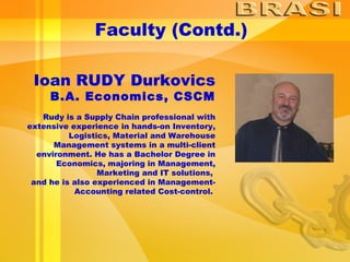 Faculty (Contd.) Ioan RUDY Durkovics B.A. Economics, CSCM Rudy is a Supply Chain professional with extensive experience in hands-on Inventory, Logistics, Material and Warehouse Management systems in a multi-client environment. He has a Bachelor Degree in Economics, majoring in Management, Marketing and IT solutions,  and he is also experienced in Management-Accounting related Cost-control.  