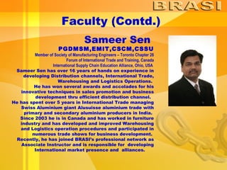 ` Faculty (Contd.) Sameer Sen  PGDMSM,EMIT,CSCM,CSSU Member of Society of Manufacturing Engineers – Toronto Chapter 26 Forum of International Trade and Training, Canada International Supply Chain Education Alliance, Ohio, USA  Sameer Sen has over 16 years of hands on experience in developing Distribution channels, International Trade, Warehousing and Logistics Operations.  He has won several awards and accolades for his innovative techniques in sales promotion and business development thru efficient distribution channel.  He has spent over 5 years in International Trade managing  Swiss Aluminium giant Alusuisse aluminium trade with primary and secondary aluminium producers in India.  Since 2003 he is in Canada and has worked in furniture industry and has developed and improved Warehousing and Logistics operation procedures and participated in numerous trade shows for business development.  Recently, he has joined BRASI’s professional network as Associate Instructor and is responsible for  developing International market presence and  alliances.  