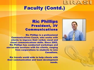 Faculty (Contd.) Ric Phillips President, 3V Communications Ric Phillips is a professional Communications Coach, who works with clients to improve their verbal, vocal and visual communications skills. Since 2002, Ric Phillips has conducted workshops and one-on-one sessions with his clients, ranging from corporations to students to new Canadians. Ric travels world wide to help clients with their communication and team development needs. 