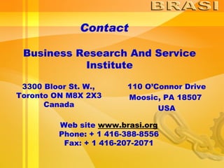 Contact Business Research And Service Institute 3300 Bloor St. W., Toronto ON M8X 2X3 Canada 110 O’Connor Drive Moosic, PA 18507  USA Web site  www.brasi.org Phone: + 1 416-388-8556 Fax: + 1 416-207-2071 