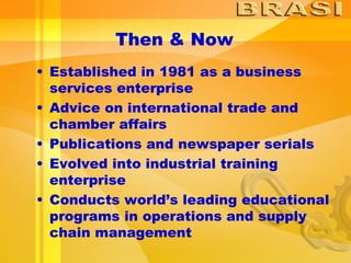 Then & Now Established in 1981 as a business services enterprise Advice on international trade and chamber affairs Publications and newspaper serials Evolved into industrial training enterprise Conducts world’s leading educational programs in operations and supply chain management 