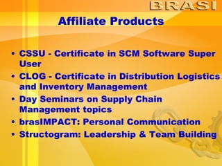Affiliate Products CSSU - Certificate in SCM Software Super User  CLOG - Certificate in Distribution Logistics and Inventory Management  Day Seminars on Supply Chain Management topics brasIMPACT: Personal Communication Structogram: Leadership & Team Building 