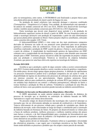 ANAIS
10/16
pela via termoquímica, entre outros. A PETROBRAS está finalizando o projeto básico para
uma planta piloto para produção de etanol a partir do bagaço de cana.
Na produção de etanol celulósico tem merecido destaque o processo combinado
(Termoquímico + bioquímico) d a Coskata. Uma unidade de demonstração está operando e
há anúncio de unidade comercial até 2012 nos EUA. INEOS teria desenvolvido tecnologia
similar e também anuncia plantas comerciais para 2012 (EUA) e 2013 (Inglaterra).
Outra tecnologia que deverá estar disponível nesse período é a de produção de
hidrocarbonetos superiores (acima do diesel) a partir de MPR. Na rota bioquímica pode ser
citada a tecnologia daAmyris com produção de isoprenóides a partir da cana (fermentação)
que possui planta piloto operando no Brasil. Outros projetos objetivos semelhantes, utilizando
outros conceitos têm surgido: LS9, Virent.
O hidroximetillfufural (HMF) é visto como um dos mais promissores compostos
derivados de biomassa em razão do seu potencial como plataforma para novos produtos
químicos e polímeros, além de combustíveis. Existe um fluxo importante de publicações
científicas explorando a produção do HMF a partir da glicose e frutose e, mais recentemente,
a partir da celulose. A simplicidade da transformação química da lignocelulose em HMF
contrasta com a complexidade da rota bioquímica, o que parece estar atraindo uma crescente
atenção para o HMF. Entretanto, poucas iniciativas ainda são registradas de projetos voltados
para sua produção e comercialização. Notem-se as iniciativas da empresa holandesa
Avantium, que parece ter uma base efetiva de expertise na tecnologia de furânicos.
Período 2019-2030
Acredita-se que a produção a partir de algas somente venha a ocorrer comercialmente
após 2019. Existem ainda grandes desafios a serem vencidos na área de genética e engenharia.
Em médio prazo, devem surgir apenas alguns projetos pioneiros. A obtenção de caprolactama
via processos fermentativos poderá levar à produção competitiva de um nylon 6 verde. A
disponibilidade de lignina em decorrência dos processos de utilização da celulose deve gerar
um interesse crescente no seu aproveitamento. Alguns produtos potenciais foram
identificados: aditivos para combustíveis, produção de corrente BTX (que poderia ser tratada
em unidades hoje disponíveis em centrais e refinarias petroquímicas), obtenção de fenóis e
resinas fenólicas e produção de fibra de carbono. Vislumbra-se a produção de uma fibra de
carbono de baixo custo que poderia encontrar grande mercado na indústria automobilística.
5 – Dinâmica da Inovação em Biocombustíveis, Bioprodutos e Biorrefino
O rMPR apresentado na seção anterior propicia uma discussão da dinâmica do
processo de inovação que se desenrola na construção da indústria baseada em MPR.
Apresenta-se a seguir uma síntese dessa discussão.
No presente estágio de desenvolvimento das tecnologias não é possível antecipar as
inovações que vão ser efetivamente adotadas no mercado de combustíveis e de bioprodutos.
Trata-se efetivamente de um processo voltado para a geração de variedades que, dentro da
dinâmica da inovação, serão selecionadas ao longo do tempo e contribuirão para a construção
da indústria baseada em biomassa do futuro. Os projetos em desenvolvimento se voltam para
a busca de melhores produtos, melhores processos e melhores matérias primas (de preços
mais baixos e estáveis, e de fácil disponibilidade) para a produção de biocombustíveis que
possam superar as limitações atuais da indústria e de bioprodutos que possam se apresentar
como alternativas aos produtos de base fóssil.
Alguns pontos devem ser destacados. O primeiro refere-se à quantidade e diversidade
das alternativas propostas, o que sugere que a tecnologia encontra-se na fase fluida. Não
foram ainda definidos os processos e produtos que vão ocupar a maior parcela do mercado.
 
