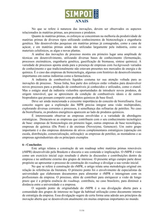 ANAIS
11/16
No que se refere à natureza das inovações, devem ser observados os aspectos
relacionados às matérias primas, aos processos e produtos.
Quanto às matérias primas, os esforços se concentram na melhoria da produtividade de
matérias primas de diversos tipos utilizando conhecimentos de biotecnologia e engenharia
genética. São desenvolvidas pesquisas em matérias primas já consagradas, como a cana de
açúcar, e em matérias primas ainda não utilizadas largamente pela indústria, como os
materiais celulósicos, as algas e novas plantas.
A análise das inovações de processo mostra em primeiro lugar uma amplitude de
técnicas em desenvolvimento, utilizando diversas bases de conhecimento (fermentação,
processos enzimáticos, engenharia genética, gaseificação de biomassa, síntese química). A
variedade de processos aponta ainda para a presença de empresas com backgrounds variados
de conhecimento e que tradicionalmente não estavam presentes nos mercados de energia e de
química. É o caso das empresas de biotecnologia, algumas com histórico de desenvolvimentos
importantes em outras indústrias como a farmacêutica.
A indústria de combustíveis líquidos costuma ter sua atenção voltada para as
inovações de processo. Nessa linha, boa parte dos esforços estão voltados para desenvolver
novos processos para a produção de combustíveis já conhecidos e utilizados, como o etanol.
Mas o estágio atual da indústria vislumbra oportunidades de introduzir novos produtos, de
origem renovável, que se aproximem da condição de combustíveis ideais e de outros
bioprodutos que possam competir com produtos químicos de base fóssil.
Deve ser ainda mencionada a crescente importância do conceito de biorrefinaria. Esse
conceito sugere que a exploração das MPR precisa integrar uma visão multiproduto,
explorando diversas correntes e processos, à semelhança das refinarias de petróleo. No caso
da biorrefinaria, os produtos energéticos aparecem ao lado de produtos químicos.
É intereressante observar as empresas envolvidas e a variedade de abordagens
estratégicas. Destacam-se as empresas que contribuem com o seu conhecimento tecnológico
de base: empresas de biotecnologia em primeiro lugar, outras empresas de base tecnológica,
empresas de química (Du Pont) e de enzimas (Novozyme, Genencor). Um outro grupo
importante é o das empresas detentoras de ativos complementares estratégicos (operação em
escala, distribuição, comercialização, utilização): as empresas de petróleo, as montadoras e as
empresas agroindustriais são os principais exemplos
6 - Conclusões
Este artigo relatou a construção de um roadmap sobre matérias primas renováveis
(rMPR) desenvolvido pela Braskem e discutiu o seu conteúdo e implicações. O rMPR é visto
como um exercício inicial cujo resultado é aberto às discussões e contribuições dentro da
empresa e no ambiente externo dos grupos de interesse. O presente artigo cumpre parte desse
propósito ao apresentar o processo de construção do roadmap e divulgar a sua versão inicial.
No que se refere à construção do rMPR, o artigo relata uma metodologia original em
relação às referências da literatura. O primeiro ponto foi o envolvimento de especialistas da
universidade que elaboraram documentos para alimentar o rMPR e interagiram com os
profissionais da empresa. O processo, além de contribuir para enriquecer a visão de longo
prazo que é a própria essência do roadmap, contribuiu, no caso brasileiro, para diminuir a
distância entre a universidade e a empresa.
O segundo ponto de originalidade do rMPR é a sua divulgação aberta para a
comunidade dos grupos de interesse no lugar da habitual utilização como documento interno
de estratégia da empresa. Essa divulgação sugere de certa forma uma adesão aos princípios da
inovação aberta que se desenvolvem atualmente em muitas empresas importantes no mundo.
 