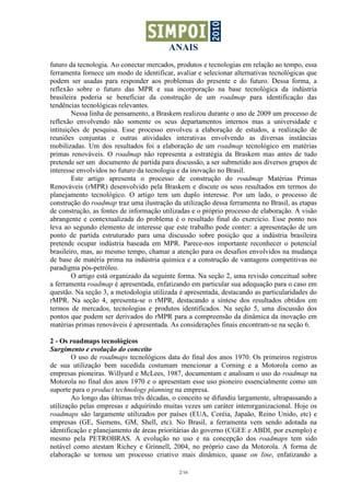 ANAIS
2/16
futuro da tecnologia. Ao conectar mercados, produtos e tecnologias em relação ao tempo, essa
ferramenta fornece um modo de identificar, avaliar e selecionar alternativas tecnológicas que
podem ser usadas para responder aos problemas do presente e do futuro. Dessa forma, a
reflexão sobre o futuro das MPR e sua incorporação na base tecnológica da indústria
brasileira poderia se beneficiar da construção de um roadmap para identificação das
tendências tecnológicas relevantes.
Nessa linha de pensamento, a Braskem realizou durante o ano de 2009 um processo de
reflexão envolvendo não somente os seus departamentos internos mas a universidade e
intituições de pesquisa. Esse processo envolveu a elaboração de estudos, a realização de
reuniões conjuntas e outras atividades interativas envolvendo as diversas instâncias
mobilizadas. Um dos resultados foi a elaboração de um roadmap tecnológico em matérias
primas renováveis. O roadmap não representa a estratégia da Braskem mas antes de tudo
pretende ser um documento de partida para discussão, a ser submetido aos diversos grupos de
interesse envolvidos no futuro da tecnologia e da inovação no Brasil.
Este artigo apresenta o processo de construção do roadmap Matérias Primas
Renováveis (rMPR) desenvolvido pela Braskem e discute os seus resultados em termos do
planejamento tecnológico. O artigo tem um duplo interesse. Por um lado, o processo de
construção do roadmap traz uma ilustração da utilização dessa ferramenta no Brasil, as etapas
de construção, as fontes de informação utilizadas e o próprio processo de elaboração. A visão
abrangente e contextualizada do problema é o resultado final do exercício. Esse ponto nos
leva ao segundo elemento de interesse que este trabalho pode conter: a apresentação de um
ponto de partida estruturado para uma discussão sobre posição que a indústria brasileira
pretende ocupar indústria baseada em MPR. Parece-nos importante reconhecer o potencial
brasileiro, mas, ao mesmo tempo, chamar a atenção para os desafios envolvidos na mudança
de base de matéria prima na indústria química e a construção de vantagens competitivas no
paradigma pós-petróleo.
O artigo está organizado da seguinte forma. Na seção 2, uma revisão conceitual sobre
a ferramenta roadmap é apresentada, enfatizando em particular sua adequação para o caso em
questão. Na seção 3, a metodologia utilizada é apresentada, destacando as particularidades do
rMPR. Na seção 4, apresenta-se o rMPR, destacando a síntese dos resultados obtidos em
termos de mercados, tecnologias e produtos identificados. Na seção 5, uma discussão dos
pontos que podem ser derivados do rMPR para a compreensão da dinâmica da inovação em
matérias primas renováveis é apresentada. As considerações finais encontram-se na seção 6.
2 - Os roadmaps tecnológicos
Surgimento e evolução do conceito
O uso de roadmaps tecnológicos data do final dos anos 1970. Os primeiros registros
de sua utilização bem sucedida costumam mencionar a Corning e a Motorola como as
empresas pioneiras. Willyard e McLees, 1987, documentam e analisam o uso do roadmap na
Motorola no final dos anos 1970 e o apresentam esse uso pioneiro essencialmente como um
suporte para o product technology planning na empresa.
Ao longo das últimas três décadas, o conceito se difundiu largamente, ultrapassando a
utilização pelas empresas e adquirindo muitas vezes um caráter interorganizacional. Hoje os
roadmaps são largamente utilizados por países (EUA, Coréia, Japaão, Reino Unido, etc) e
empresas (GE, Siemens, GM, Shell, etc). No Brasil, a ferramenta vem sendo adotada na
identificação e planejamento de áreas prioritárias do governo (CGEE e ABDI, por exemplo) e
mesmo pela PETROBRAS. A evolução no uso e na concepção dos roadmaps tem sido
notável como atestam Richey e Grinnell, 2004, no próprio caso da Motorola. A forma de
elaboração se tornou um processo criativo mais dinâmico, quase on line, enfatizando a
 