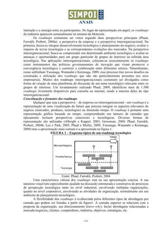ANAIS
3/16
interação e a sinergia entre os participantes. No lugar da representação em papel, os roadmaps
da indústria aparecem semanalmente na intranet da Motorola.
Os roadmaps costumam ser vistos segundo duas perspectivas principais (Phaal,
Farrukh, Probert, 2004a): a perspectiva da empresa e a perspectiva interorganizacional. Na
primeira, busca-se integrar desenvolvimento tecnológico e planejamento do negócio, avaliar o
impacto de novas tecnologias e as correspondentes evoluções dos mercados. Na perspectiva
interorganizacional, busca-se compreender um determinado ambiente tecnológico e avaliar as
ameaças e oportunidades para um grupo particular de grupos de interesse na referida área
tecnológica. Nas aplicações interorganizacionais, colocam-se crescentemente os roadmaps
como instrumentos das políticas governamentais de inovação que visam promover a
convergência tecnológica e construir a colaboração entre diferentes setores. Naturalmente,
como sublinham Yasunaga, Watanabe e Korenaga, 2009, esse processo traz novos desafios na
construção e utilização dos roadmaps que não são particularmente presentes nos usos
empresariais. Muitos dos roadmaps interorganizacionais costumam ser divulgados como
forma de criação de uma plataforma de discussão de um tema tecnológico relevante entre os
grupos de interesse. Um levantamento realizado Phaal, 2009, identificou mais de 1.500
roadmaps livremente disponíveis para consulta na internet, sendo a maioria deles do tipo
interorganizacional.
Conceituação e formatos dos roadmaps
Qualquer que seja a perspectiva – de empresa ou interorganizacional - um roadmap é a
representação de uma visualização do futuro que procura integrar os aspectos relevantes do
negócio (mercados, produtos, tecnologias) na dimensão tempo. O roadmap é portanto uma
representação gráfica baseada no tempo, compreendendo um número de camadas que
tipicamente incluem perspectivas comerciais e tecnológicas. Diversas formas de
representação são utilizadas (Albright e Kappel, 2003; Grossman, 2004; Phaal, Farrukh,
Probert, 2004b; Lee e Park, 2005; Phaal e Muller, 2009; Yasunaga, Watanabe e Korenaga,
2009) mas a aproximação mais comum é a apresentada na figura 1.
FIGURA 1 – Esquema típico de um roadmap tecnológico
Fonte: Phaal, Farrukh, Probert, 2004
Uma característica valiosa dos roadmaps está na sua apresentação concisa. A sua
natureza visual tem especialmente ajudado na discussão estruturada e construtiva de processos
de prospecção tecnológica tanto no nível industrial, envolvendo múltiplas organizações,
quanto no nível corporativo, envolvendo as atividades da organização, normalmente em seu
ambiente de planejamento tecnológico.
A flexibilidade dos roadmaps é evidenciada pelos diferentes tipos de abordagem por
camada que podem ser listadas a partir da figura1. A camada superior se relaciona com a
proposta da organização, seu direcionamento (know-why). Inclui abordagens relacionadas a
mercado/negócios, clientes, competidores, indústria, objetivos, estratégias, etc.
 