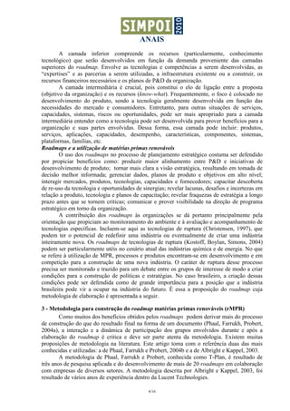 ANAIS
4/16
A camada inferior compreende os recursos (particularmente, conhecimento
tecnológico) que serão desenvolvidos em função da demanda proveniente das camadas
superiores do roadmap. Envolve as tecnologias e competências a serem desenvolvidas, as
“expertises” e as parcerias a serem utilizadas, a infraestrutura existente ou a construir, os
recursos financeiros necessários e os planos de P&D da organização.
A camada intermediária é crucial, pois constitui o elo de ligação entre a proposta
(objetivo da organização) e os recursos (know-what). Frequentemente, o foco é colocado no
desenvolvimento do produto, sendo a tecnologia geralmente desenvolvida em função das
necessidades do mercado e consumidores. Entretanto, para outras situações de serviços,
capacidades, sistemas, riscos ou oportunidades, pode ser mais apropriado para a camada
intermediária entender como a tecnologia pode ser desenvolvida para prover benefícios para a
organização e suas partes envolvidas. Dessa forma, essa camada pode incluir: produtos,
serviços, aplicações, capacidades, desempenho, características, componentes, sistemas,
plataformas, famílias, etc.
Roadmaps e a utilização de matérias primas renováveis
O uso dos roadmaps no processo de planejamento estratégico costuma ser defendido
por propiciar benefícios como: produzir maior alinhamento entre P&D e iniciativas de
desenvolvimento de produto; tornar mais clara a visão estratégica, resultando em tomada de
decisão melhor informada; gerenciar dados, planos de produto e objetivos em alto nível;
interagir mercados, produtos, tecnologias, capacidades e fornecedores; capacitar descoberta
de re-uso da tecnologia e oportunidades de sinergias; revelar lacunas, desafios e incertezas em
relação a produto, tecnologia e planos de capacitação; revelar fraquezas de estratégia a longo
prazo antes que se tornem críticas; comunicar e prover visibilidade na direção de programa
estratégico em torno da organização.
A contribuição dos roadmaps às organizações se dá portanto principalmente pela
orientação que propiciam ao monitoramento do ambiente e à avaliação e acompanhamento de
tecnologias específicas. Incluem-se aqui as tecnologias de ruptura (Christensen, 1997), que
podem ter o potencial de redefinir uma indústria ou eventualmente de criar uma indústria
inteiramente nova. Os roadmaps de tecnologias de ruptura (Kostoff, Boylan, Simons, 2004)
podem ser particularmente utéis no cenário atual das indústrias química e de energia. No que
se refere à utilização de MPR, processos e produtos encontram-se em desenvolvimento e em
competição para a construção de uma nova indústria. O caráter de ruptura desse processo
precisa ser monitorado e trazido para um debate entre os grupos de interesse de modo a criar
condições para a construção de políticas e estratégias. No caso brasileiro, a criação dessas
condições pode ser defendida como de grande importância para a posição que a indústria
brasileira pode vir a ocupar na indústria do futuro. É essa a proposição do roadmap cuja
metodologia de elaboração é apresentada a seguir.
3 - Metodologia para construção do roadmap matérias primas renováveis (rMPR)
Como muitos dos benefícios obtidos pelos roadmaps podem derivar mais do processo
de construção do que do resultado final na forma de um documento (Phaal, Farrukh, Probert,
2004a), a interação e a dinâmica de participação dos grupos envolvidos durante e após a
elaboração do roadmap é critica e deve ser parte atenta da metodologia. Existem muitas
proposições de metodologia na literatura. Este artigo toma com o referência duas das mais
conhecidas e utilizadas: a de Phaal, Farrukh e Probert, 2004b e a de Albright e Kappel, 2003.
A metodologia de Phaal, Farrukh e Probert, conhecida como T-Plan, é resultado de
três anos de pesquisa aplicada e do desenvolvimento de mais de 20 roadmaps em colaboração
com empresas de diversos setores. A metodologia descrita por Albright e Kappel, 2003, foi
resultado de vários anos de experiência dentro da Lucent Technologies.
 