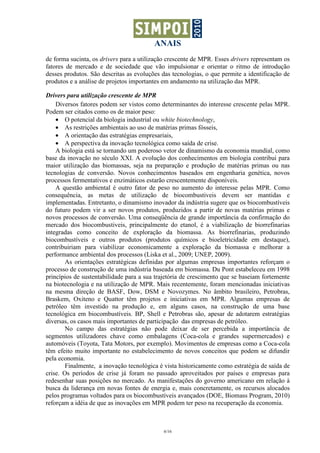 ANAIS
6/16
de forma sucinta, os drivers para a utilização crescente de MPR. Esses drivers representam os
fatores de mercado e de sociedade que vão impulsionar e orientar o ritmo de introdução
desses produtos. São descritas as evoluções das tecnologias, o que permite a identificação de
produtos e a análise de projetos importantes em andamento na utilização das MPR.
Drivers para utilização crescente de MPR
Diversos fatores podem ser vistos como determinantes do interesse crescente pelas MPR.
Podem ser citados como os de maior peso:
• O potencial da biologia industrial ou white biotechnology,
• As restrições ambientais ao uso de matérias primas fósseis,
• A orientação das estratégias empresariais,
• A perspectiva da inovação tecnológica como saída de crise.
A biologia está se tornando um poderoso vetor de dinamismo da economia mundial, como
base da inovação no século XXI. A evolução dos conhecimentos em biologia contribui para
maior utilização das biomassas, seja na preparação e produção de matérias primas ou nas
tecnologias de conversão. Novos conhecimentos baseados em engenharia genética, novos
processos fermentativos e enzimáticos estarão crescentemente disponíveis.
A questão ambiental é outro fator de peso no aumento do interesse pelas MPR. Como
consequência, as metas de utilização de biocombustiveis devem ser mantidas e
implementadas. Entretanto, o dinamismo inovador da indústria sugere que os biocombustíveis
do futuro podem vir a ser novos produtos, produzidos a partir de novas matérias primas e
novos processos de conversão. Uma conseqüência de grande importância da confirmação do
mercado dos biocombustiveis, principalmente do etanol, é a viabilização de biorrefinarias
integradas como conceito de exploração da biomassa. As biorrefinarias, produzindo
biocombustíveis e outros produtos (produtos químicos e bioeletricidade em destaque),
contribuiriam para viabilizar economicamente a exploração da biomassa e melhorar a
performance ambiental dos processos (Liska et al., 2009; UNEP, 2009).
As orientações estratégicas definidas por algumas empresas importantes reforçam o
processo de construção de uma indústria baseada em biomassa. Du Pont estabeleceu em 1998
princípios de sustentabilidade para a sua trajetória de crescimento que se baseiam fortemente
na biotecnologia e na utilização de MPR. Mais recentemente, foram mencionadas iniciativas
na mesma direção de BASF, Dow, DSM e Novozymes. No âmbito brasileiro, Petrobras,
Braskem, Oxiteno e Quattor têm projetos e iniciativas em MPR. Algumas empresas de
petróleo têm investido na produção e, em alguns casos, na construção de uma base
tecnológica em biocombustíveis. BP, Shell e Petrobras são, apesar de adotarem estratégias
diversas, os casos mais importantes de participação das empresas de petróleo.
No campo das estratégias não pode deixar de ser percebida a importância de
segmentos utilizadores chave como embalagens (Coca-cola e grandes supermercados) e
automóveis (Toyota, Tata Motors, por exemplo). Movimentos de empresas como a Coca-cola
têm efeito muito importante no estabelecimento de novos conceitos que podem se difundir
pela economia.
Finalmente, a inovação tecnológica é vista historicamente como estratégia de saída de
crise. Os períodos de crise já foram no passado aproveitados por países e empresas para
redesenhar suas posições no mercado. As manifestações do governo americano em relação à
busca da liderança em novas fontes de energia e, mais concretamente, os recursos alocados
pelos programas voltados para os biocombustíveis avançados (DOE, Biomass Program, 2010)
reforçam a idéia de que as inovações em MPR podem ter peso na recuperação da economia.
 