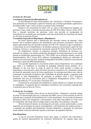 ANAIS
7/16
Evolução dos Mercados
Crescimento Esperado dos Biocombustíveis
Os biocombustíveis hoje comercializados são o bioetanol e o biodiesel. O bioetanol é
hoje produzido por fermentação a partir de biomassa que contenha quantidades significativas
de amido (milho, trigo e outros cereais) ou açúcares (cana, beterraba).
Projeta-se um crescimento da ordem 14% a.a. para os biocombustíveis líquidos nos
próximos 5 anos, sendo o mercado atual da ordem de US$ 26 bi (Shen, Worrel e Patel, 2010).
Para o mercado americano em particular, existe uma previsão de incorporação de
biocombustíveis avançados que corresponde a uma taxa anual média de crescimento da ordem
de 10% para os próximos 20 anos.
Crescimento Esperado de Bioprodutos e Biopolímeros
De maior interesse para a identificação dos mercados futuros da chamada “white
biotech” são os produtos químicos por fermentação e por processos enzimáticos. Esses dois
grupos representam hoje um mercado estimado em US$ 15 bi. Incluem-se aqui a introdução e
o crescimento de novos biopolímeros e de produtos químicos convencionais a partir de rotas
biológicas. Estima-se um potencial de crescimento anual de 8% (Shen, Worrel e Patel, 2010).
Os biopolímeros incluem os polímeros extraídos diretamente da biomassa (ex:
derivados da celulose e do amido), produzidos diretamente de microorganismos no seu estado
natural ou modificados geneticamente (ex.: PHA, PHB), novos polímeros obtidos a partir de
biointermediários (PLA, Green PET), plásticos biodegradáveis obtidos por aditivação de
plásticos convencionais (Ecoflex, poliéster biodegradável da BASF) e plásticos convencionais
produzidos a partir de MPR (biopolietileno).
Uma questão importante no crescimento relativo desses biopolímeros será a definição
que venha a se estabelecer na sociedade da qualidade ambiental desses produtos. Se a
definição se der com base na carga de gases de efeito estufa gerados, o espaço de
biopolímeros convencionais a partir de fontes renováveis sustentáveis (ex: polietileno a partir
de etanol de cana) pode crescer de forma significativa. Se entretanto prevalecer uma visão de
contestação da utilização de plásticos pela visibilidade da poluição gerada, o segmento pode
favorecer os ditos biodegradáveis, em particular os produtos como o PLA. Projeta-se
atualmente uma taxa de crescimento para os bioplásticos biodegradáveis (como o PLA e
outros) da ordem de 17% ao ano para o horizonte 2012.
O potencial de crescimento dos bioplásticos é ainda refletido na evolução do mercado
de embalagens. O segmento dito de embalagens sustentáveis tem crescimento esperado para
os próximos anos na faixa de 25%a.a.
Evolução das Tecnologias
Algumas tecnologias chave devem ser desenvolvidas e ultrapassar o presente estágio
de piloto ou demonstração para que a utilização das MPR possa se tornar presente de fato no
mercado para a produção de biocombustíveis e outros bioprodutos. Na conversão da biomassa
destacam-se duas rotas: bioquímica e termoquímica. Essas duas rotas podem ser vistas como
em competição, não sendo claro no estágio atual se uma delas virá a dominar o mercado.
Além do desenvolvimento da tecnologia de conversão, existem ainda desafios a serem
superados nas tecnologias de suporte, principalmente o pré-tratamento das matérias primas, e
a separação dos produtos (pós-tratamento). Restaria finalmente a integração dos processos
numa unidade comercial otimizada segundo os princípios da engenharia química.
Rota Bioquímica
A rota de conversão bioquímica possui duas etapas. A primeira está relacionada à
quebra do material lignocelulósico em moléculas fermentáveis. Na segunda etapa essas
 