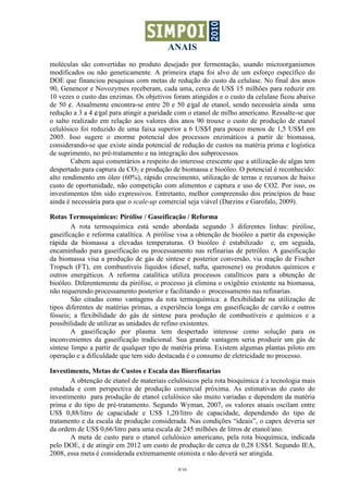 ANAIS
8/16
moléculas são convertidas no produto desejado por fermentação, usando microorganismos
modificados ou não geneticamente. A primeira etapa foi alvo de um esforço específico do
DOE que financiou pesquisas com metas de redução do custo da celulase. No final dos anos
90, Genencor e Novozymes receberam, cada uma, cerca de US$ 15 milhões para reduzir em
10 vezes o custo das enzimas. Os objetivos foram atingidos e o custo da celulase ficou abaixo
de 50 ¢. Atualmente encontra-se entre 20 e 50 ¢⁄gal de etanol, sendo necessária ainda uma
redução a 3 a 4 ¢⁄gal para atingir a paridade com o etanol de milho americano. Ressalte-se que
o salto realizado em relação aos valores dos anos 90 trouxe o custo de produção de etanol
celulósico foi reduzido de uma faixa superior a 6 US$⁄l para pouco menos de 1,5 US$⁄l em
2005. Isso sugere o enorme potencial dos processos enzimáticos a partir de biomassa,
considerando-se que existe ainda potencial de redução de custos na matéria prima e logística
de suprimento, no pré-tratamento e na integração dos subprocessos.
Cabem aqui comentários a respeito do interesse crescente que a utilização de algas tem
despertado para captura de CO2 e produção de biomassa e bioóleo. O potencial é reconhecido:
alto rendimento em óleo (60%), rápido crescimento, utilização de terras e recursos de baixo
custo de oportunidade, não competição com alimentos e captura e uso de CO2. Por isso, os
investimentos têm sido expressivos. Entretanto, melhor compreensão dos princípios de base
ainda é necessária para que o scale-up comercial seja viável (Darzins e Garofalo, 2009).
Rotas Termoquímicas: Pirólise / Gaseificação / Reforma
A rota termoquímica está sendo abordada segundo 3 diferentes linhas: pirólise,
gaseificação e reforma catalítica. A pirólise visa a obtenção de bioóleo a partir da exposição
rápida da biomassa a elevadas temperaturas. O bioóleo é estabilizado e, em seguida,
encaminhado para gaseificação ou processamento nas refinarias de petróleo. A gaseificação
da biomassa visa a produção de gás de síntese e posterior conversão, via reação de Fischer
Tropsch (FT), em combustíveis líquidos (diesel, nafta, querosene) ou produtos químicos e
outros energéticos. A reforma catalítica utiliza processos catalíticos para a obtenção de
bioóleo. Diferentemente da pirólise, o processo já elimina o oxigênio existente na biomassa,
não requerendo processamento posterior e facilitando o processamento nas refinarias.
São citadas como vantagens da rota termoquímica: a flexibilidade na utilização de
tipos diferentes de matérias primas, a experiência longa em gaseificação de carvão e outros
fósseis; a flexibilidade do gás de síntese para produção de combustíveis e químicos e a
possibilidade de utilizar as unidades de refino existentes.
A gaseificação por plasma tem despertado interesse como solução para os
inconvenientes da gaseificação tradicional. Sua grande vantagem seria produzir um gás de
síntese limpo a partir de qualquer tipo de matéria prima. Existem algumas plantas piloto em
operação e a dificuldade que tem sido destacada é o consumo de eletricidade no processo.
Investimento, Metas de Custos e Escala das Biorefinarias
A obtenção de etanol de materiais celulósicos pela rota bioquímica é a tecnologia mais
estudada e com perspectiva de produção comercial próxima. As estimativas do custo do
investimento para produção de etanol celulósico são muito variadas e dependem da matéria
prima e do tipo de pré-tratamento. Segundo Wyman, 2007, os valores atuais oscilam entre
US$ 0,88/litro de capacidade e US$ 1,20/litro de capacidade, dependendo do tipo de
tratamento e da escala de produção considerada. Nas condições “ideais”, o capex deveria ser
da ordem de US$ 0,66/litro para uma escala de 245 milhões de litros de etanol/ano.
A meta de custo para o etanol celulósico americano, pela rota bioquímica, indicada
pelo DOE, é de atingir em 2012 um custo de produção de cerca de 0,28 US$⁄l. Segundo IEA,
2008, essa meta é considerada extremamente otimista e não deverá ser atingida.
 