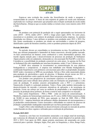 ANAIS
9/16
Espera-se uma evolução das escalas das biorrefinarias de modo a assegurar a
economicidade do conceito. A busca de uma trajetória de ganhos de escala está claramente
explicitada nos roadmaps americanos que projetam uma evolução acentuada da escala média
das biorrefinarias. Almeja-se que as escalas médias se tornem cinco vezes maiores entre 2010
e 2030.
Produtos
Os produtos com potencial de produção são a seguir apresentados nos horizontes de
curto (2010 – 2014), médio (2015 - 2019) e longo prazo (após 2019). No curto prazo,
encontram-se os produtos com anúncio de produção comercial pelas empresas. As patentes
depositadas nos últimos 5 anos definem os produtos com produção entre 2015 e 2019. Por
fim, foram considerados os produtos em estudo em universidades e centros de pesquisa,
identificados a partir da literatura científica, como os produtos potenciais depois de 2019.
Período 2010-2014
No período, devem ser consolidados os investimentos na área. Os poliésteres da Du
Pont, que utilizam propanodiol e butanodiol de fontes renováveis, deverão ganhar mercado.
As boas características do butanol, como combustível e como intermediário químico, têm
trazido alguma atenção para o desenvolvimento de processos de produção do biobutanol.
Alguns projetos estão em andamento, destacando-se o da associação Du Pont/BP e o da Gevo.
Considera-se a possibilidade de produção comercial em curto prazo. As apostas da Du Pont
no biobutanol têm sido respaldadas por uma base de patentes, sendo 12 nos 2 últimos anos.
A BASF deve aumentar os investimentos na comercialização de seus plásticos
biodegradáveis e compostáveis. A empresa tem trabalhado com blendas biodegradáveis,
combinando biopolímeros com polímeros convencionais para obter as propriedades desejadas
BASF tende a incorporar as MPR em sua produção. Solvay e Dow estão anunciando plantas
para produção de epicloridrina a partir de glicerina. A Braskem deverá iniciar em 2011 a
produção de polietileno verde a partir de etanol. Dow tem projeto semelhante.
Um produto com perspectivas de crescimento expressivo no período é o PLA. As
dificuldades para maior difusão desse plástico estão em limitações nas propriedades e o alto
custo de produção. O produto concorre principalmente com o PET e o poliestireno.
Natureworks (Cargill) é a principal produtora. Teijin e Purac estão também interessadas no
desenvolvimento do mercado e procuram alternativas de aplicações e de tecnologias de
produção. Existe um esforço em curso na melhoria de propriedades e na simplificação do
processo de produção desse polímero, de forma a torná-lo mais competitivo no mercado.
Dois outros biopolímeros – PHA e PHB – estão em início de comercialização. A
Metabolix, empresa de biotecnologia americana, em JV com a ADM (Telles) anunciou planta
de 50.000 t⁄a para produção de PHA, para operação no final de 2009. PHA e PHB
(BIOCYCLE – empresa brasileira) são polímeros obtidos diretamente de microorganismos e
já produzidos comercialmente. Custos associados a dificuldades no controle do processo de
produção e propriedades inadequadas respondem por sua baixa penetração no mercado.
Cargill e Dow estão trabalhando no desenvolvimento colocação no mercado de polióis
verdes baseado em óleos vegetais e utilizados para a confecção de poliuretanos.
Período 2015-2019
Assume-se, com base nos investimentos anunciados e no estágio atual da tecnologia,
que o processo de obtenção de etanol a partir de celulose estará disponível no período entre
2015 e 2019. Com apoio do DOE, alguns projetos americanos são anunciados em escala
comercial para o período: Abengoa, Iogen, Poet, pela via bioquímica, e Alico, Range Fuels,
 