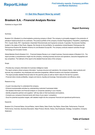Find Industry reports, Company profiles
ReportLinker                                                                          and Market Statistics



                                           >> Get this Report Now by email!

Braskem S.A. - Financial Analysis Review
Published on August 2009

                                                                                                                  Report Summary

Summary


Braskem S.A. (Braskem) is a thermoplastics producing company in Brazil. The company is principally engaged in the production of
petroleum based products for its customers. The product portfolio of the company includes Polypropylene, Polyolefins, polyethylene,
PVC, Caustic Soda, PET, Caprolactam, Essentials Petrochemicals and Copolymer products. It operates 18 production facilities
located in the states of Sao Paulo, Alagoas, Rio Grande do Sul and Bahia. Its subsidiaries include Braskem Participacoes SA,
Petroquimica Paulinia SA, Braskem America Inc and Braskem Europe BV. The company conducts research activities through
Technology and Innovation Center.


Global Markets Direct's Braskem S.A. - Financial Analysis Review is an in-depth business, financial analysis of Braskem S.A.. The
report provides a comprehensive insight into the company, including business structure and operations, executive biographies and
key competitors. The hallmark of the report is the detailed financial ratios of the company


Scope


- Provides key company information for business intelligence needs
The report contains critical company information ' business structure and operations, the company history, major products and
services, key competitors, key employees and executive biographies, different locations and important subsidiaries.
- The report provides detailed financial ratios for the past five years as well as interim ratios for the last four quarters.
- Financial ratios include profitability, margins and returns, liquidity and leverage, financial position and efficiency ratios.


Reasons to buy


- A quick 'one-stop-shop' to understand the company.
- Enhance business/sales activities by understanding customers' businesses better.
- Get detailed information and financial analysis on companies operating in your industry.
- Identify prospective partners and suppliers ' with key data on their businesses and locations.
- Compare your company's financial trends with those of your peers / competitors.
- Scout for potential acquisition targets, with detailed insight into the companies' financial and operational performance.


Keywords


Braskem S.A.,Financial Ratios, Annual Ratios, Interim Ratios, Ratio Charts, Key Ratios, Share Data, Performance, Financial
Performance, Overview, Business Description, Major Product, Brands, History, Key Employees, Strategy, Competitors, Company
Statement,




                                                                                                                  Table of Content



Braskem S.A. - Financial Analysis Review                                                                                           Page 1/4
 