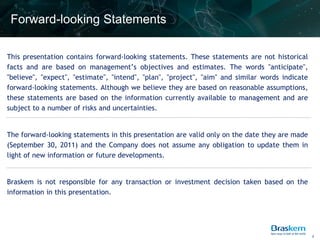 Forward-looking Statements

This presentation contains forward-looking statements. These statements are not historical
facts and are based on management’s objectives and estimates. The words "anticipate",
"believe", "expect", "estimate", "intend", "plan", "project", "aim" and similar words indicate
forward-looking statements. Although we believe they are based on reasonable assumptions,
these statements are based on the information currently available to management and are
subject to a number of risks and uncertainties.


The forward-looking statements in this presentation are valid only on the date they are made
(September 30, 2011) and the Company does not assume any obligation to update them in
light of new information or future developments.


Braskem is not responsible for any transaction or investment decision taken based on the
information in this presentation.




                                                                                                 2
 