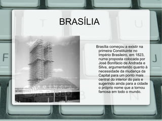 BRASÍLIA

       Brasília começou a existir na
        primeira Constituinte no
        Império Brasileiro, em 1823,
        numa proposta colocada por
        José Bonifácio de Andrada e
        Silva, argumentando quanto à
        necessidade da mudança da
        Capital para um ponto mais
        central do interior do país e
        sugerindo ainda para a cidade
        o próprio nome que a tornou
        famosa em todo o mundo.
 