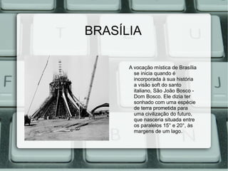 BRASÍLIA

      A vocação mística de Brasília
        se inicia quando é
        incorporada à sua história
        a visão soft do santo
        italiano, São João Bosco -
        Dom Bosco. Ele dizia ter
        sonhado com uma espécie
        de terra prometida para
        uma civilização do futuro,
        que nasceria situada entre
        os paralelos 15° e 20°, às
        margens de um lago.
 
