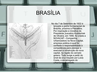 BRASÍLIA
     No dia 7 de Setembro de 1922 é
      lançada a pedra fundamental de
      Brasília, próxima a Planaltina.
      Por inspiração e iniciativa do
      Presidente Juscelino Kubitschek
      de Oliveira, em 1956, foi criada a
      NOVACAP - Companhia
      Urbanizadora na Nova Capital,
      empresa pública à qual foi
      confiada a responsabilidade e
      competência para planejar e
      executar a construção da nova
      capital, na região do cerrado
      goiano. Tudo surge a partir do
      sinal da cruz traçado por Lúcio
      Costa, o encarregado do
      urbanismo da cidade.
 