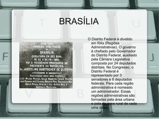 BRASÍLIA
     O Distrito Federal é dividido
       em RAs (Regiões
       Administrativas). O governo
       é chefiado pelo Governador
       do Distrito Federal, auxiliado
       pela Câmara Legislativa
       composta por 24 deputados
       distritais. No Congresso, o
       Distrito Federal é
       representado por 3
       senadores e 8 deputados
       federais. Para cada região
       administrativa é nomeado
       um administrador. Essas
       regiões administrativas são
       formadas pela área urbana
       e pela da zona rural de cada
       uma delas.
 