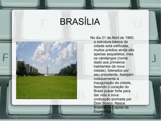 BRASÍLIA
      No dia 21 de Abril de 1960,
       a estrutura básica da
       cidade está edificada,
       muitos prédios ainda são
       apenas esqueletos, mas
       os candangos (nome
       dado aos primeiros
       habitantes da nova
       cidade), liderados por
       seu presidente, festejam
       ruidosamente a
       inauguração da cidade,
       fazendo o coração do
       Brasil pulsar forte para
       dar vida à nova
       civilização sonhada por
       Dom Bosco. Nasce
       Brasília - a Capital da
       Esperança.
 