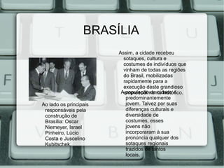 BRASÍLIA
                        Assim, a cidade recebeu
                          sotaques, cultura e
                          costumes de indivíduos que
                          vinham de todas as regiões
                          do Brasil, mobilizadas
                          rapidamente para a
                          execução deste grandioso
                         Aempreendimento histórico.
                           população da cidade é
                           predominantemente
Ao lado os principais      jovem. Talvez por suas
 responsáveis pela         diferenças culturais e
 construção de             diversidade de
 Brasília: Oscar           costumes, esses
 Niemeyer, Israel          jovens não
 Pinheiro, Lúcio           incorporaram à sua
 Costa e Juscelino         pronúncia qualquer dos
 Kubitschek.               sotaques regionais
                           trazidos de tantos
                           locais.
 