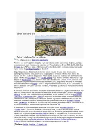 Setor Bancário Sul
Setor Hoteleiro Sul da cidade.
Ver artigo principal: Economia de Brasília
Além de ser centro político, Brasília é um importante centro econômico do Brasil, sendo a
terceira cidade mais rica do país, exibindo um Produto Interno Bruto (PIB) de 99,5 bilhões
de reais, ou 3,76 % de todo o PIB nacional,7 estando também entre as áreas urbanas de
maior índice de renda per capita do Brasil.100
Segundo pesquisa da consultoria Mercer sobre o custo de vida para funcionários
estrangeiros, Brasília estava colocada na posição 33 entre as cidades mais caras do
mundo em 2011, subindo da posição 70 em 2010. Superada no Brasil em 2011 somente
pelas cidades de São Paulo (10) e Rio de Janeiro (12), Brasília entra na classificação logo
depois de Nova Iorque (32), a cidade mais cara dos Estados Unidos.101 102 A cidade foi a
região com lançamentos mais caros do Brasil em 2012, segundo o "Anuário do Mercado
Imobiliário Brasileiro da Lopes", com 51 empreendimentos lançados, 8.823 unidades e 3,3
bilhões de reais em "Valor Geral de Vendas",103 sendo o quarto maior mercado imobiliário
nacional.103
A principal atividade econômica da capital federal resulta de sua função administrativa. Por
isso seu planejamento industrial é estudado com muito cuidado pelo Governo do Distrito
Federal. Por ser uma cidade tombada pelo IPHAN e que recebeu o Título de Patrimônio
Cultural da Humanidade pela Unesco a ocupação do território do DF tem características
diferenciadas para preservação da cidade. Assim, o governo de Brasília tem optado em
incentivar o desenvolvimento de indústrias não poluentes como a de software, cinema,
vídeo, gemologia, entre outras, com ênfase na preservação ambiental e na manutenção do
equilíbrio ecológico, preservando o patrimônio da cidade.104
A economia de Brasília sempre teve como principais bases a construção civil e
o varejo.105 Foi construída em terreno totalmente livre, portanto ainda existem muitos
espaços nos quais se pode construir novos edifícios. À medida que a cidade recebe novos
moradores, a demanda pelo setor terciário aumenta, motivo pelo qual Brasília tem uma
grande quantidade de lojas, com destaque para o Conjunto Nacional, localizado no centro
da capital. A agricultura e a avicultura ocupam lugar de destaque na economia brasiliense.
Um cinturão verde na Região Integrada de Desenvolvimento do Distrito Federal e
Entorno abastece a cidade e já exporta alimentos para outros locais.106
§Turismo[editar | editar código-fonte]
 