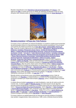 Brasília é classificada como Patrimônio Cultural da Humanidade pela Unesco, uma
agência da ONU e recebe cerca de um milhão de visitantes anualmente. Entre as suas
atrações mais visitadas estão os diversos projetos arquitetônicos de Oscar Niemeyer.107
Bandeira brasileira naPraça dos Três Poderes.
O turismo cívico é valorizado por estarem localizados na capital os órgãos governamentais
da administração direta e os representantes dos três poderes republicanos. Os principais
monumentos da cidade encontram-se no Eixo Monumental: Catedral Militar Rainha da
Paz, Praça do Cruzeiro (Memorial da Primeira Missa), Memorial JK, Memorial dos Povos
Indígenas, Complexo Poliesportivo Ayrton Senna: Ginásio de Esportes Nilson
Nelson e Estádio Nacional de Brasília Mané Garrincha; Centro de Convenções Ulysses
Guimarães (CCUG), Torre de TV, Teatro Nacional Cláudio Santoro, Complexo Cultural da
República João Herculino: Biblioteca Nacional de Brasília Leonel de Moura Brizola (BNB)
e Museu Nacional Honestino Guimarães; Catedral Metropolitana de Brasília Nossa
Senhora Aparecida, Esplanada dos Ministérios, Palácio da Justiça, Palácio
Itamaraty, Praça dos Três Poderes: Congresso Nacional, sede do Poder Legislativo
brasileiro, Palácio do Planalto, sede do Poder Executivo brasileiro,Supremo Tribunal
Federal (STF), sede do Poder Judiciário brasileiro e Panteão da Pátria e da Liberdade
Tancredo Neves; além de outros. Entre outros monumentos estão o Palácio da Alvorada,
residência oficial da Presidência da República (no Setor Palácio Presidencial - SPP),
o Catetinho (ao longo da EPIA Sul), o Santuário Dom Bosco (na Via W3 Sul), o Museu
Vivo da Memória Candanga (no Núcleo Bandeirante108 ) e a Ponte Juscelino Kubitschek,
mais conhecida como Ponte JK ou "terceira ponte", premiada internacionalmente (no Lago
Paranoá, entre o Setor de Clubes Esportivos Sul (SCES), na Asa Sul, e o Setor de
Habitações Individuais Sul (SHIS), no Lago Sul).109 110
Brasília ainda é conhecida por suas comunidades espiritualistas (como o Vale do
Amanhecer, em Planaltina, a Cidade Eclética e a Cidade da Paz) localizadas nos seus
arredores e também por modernistas templos religiosos, como o Templo da Boa Vontade
da LBV.
A cidade oferece também ecoturismo por estar localizada a mais de mil metros acima do
nível do mar, no imenso platô do Planalto Central, de onde nascem rios de algumas
grandes bacias hidrográficas brasileiras.111 A cidade ainda conta com várias áreas verdes,
como o Parque da Cidade Dona Sarah Kubitschek, (entre aAsa Sul e o Setor Sudoeste),
o Parque Nacional de Brasília, mais conhecido como Água Mineral (entrada pela EPIA
Norte), o Parque Olhos D'Água (na Asa Norte - SQNs 412 e 413), o Jardim Botânico de
Brasília (JBB) (no Lago Sul), o Jardim Zoológico de Brasília (na Candangolândia) e o
Parque Ecológico Burle Marx (entre aAsa Norte e o Setor Noroeste).
O turismo histórico na capital federal não se restringe ao período posterior à fundação,
mas também resgata locais e fatos anteriores a 1960, como a Estrada Geral do Sertão,
 