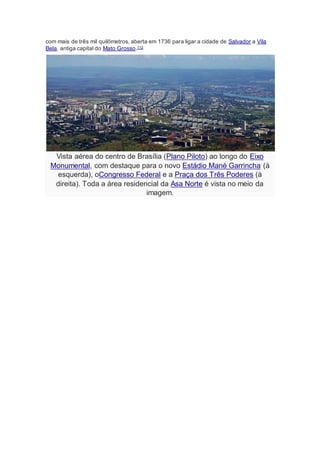 com mais de três mil quilômetros, aberta em 1736 para ligar a cidade de Salvador a Vila
Bela, antiga capital do Mato Grosso.112
Vista aérea do centro de Brasília (Plano Piloto) ao longo do Eixo
Monumental, com destaque para o novo Estádio Mané Garrincha (à
esquerda), oCongresso Federal e a Praça dos Três Poderes (à
direita). Toda a área residencial da Asa Norte é vista no meio da
imagem.
 