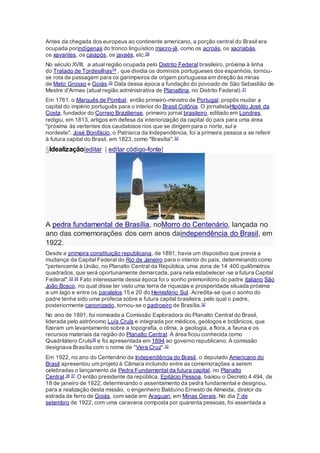 Antes da chegada dos europeus ao continente americano, a porção central do Brasil era
ocupada porindígenas do tronco linguístico macro-jê, como os acroás, os xacriabás,
os xavantes, os caiapós, os javaés, etc.28
No século XVIII, a atual região ocupada pelo Distrito Federal brasileiro, próxima à linha
do Tratado de Tordesilhas29 , que dividia os domínios portugueses dos espanhóis, tornou-
se rota de passagem para os garimpeiros de origem portuguesa em direção às minas
de Mato Grosso e Goiás.30 Data dessa época a fundação do povoado de São Sebastião de
Mestre d'Armas (atual região administrativa de Planaltina, no Distrito Federal).31
Em 1761, o Marquês de Pombal, então primeiro-ministro de Portugal, propôs mudar a
capital do império português para o interior do Brasil Colônia. O jornalistaHipólito José da
Costa, fundador do Correio Braziliense, primeiro jornal brasileiro, editado em Londres,
redigiu, em 1813, artigos em defesa da interiorização da capital do país para uma área
"próxima às vertentes dos caudalosos rios que se dirigem para o norte, sul e
nordeste". José Bonifácio, o Patriarca da Independência, foi a primeira pessoa a se referir
à futura capital do Brasil, em 1823, como "Brasília".32
§Idealização[editar | editar código-fonte]
A pedra fundamental de Brasília, noMorro do Centenário, lançada no
ano das comemorações dos cem anos daindependência do Brasil, em
1922.
Desde a primeira constituição republicana, de 1891, havia um dispositivo que previa a
mudança da Capital Federal do Rio de Janeiro para o interior do país, determinando como
"pertencente à União, no Planalto Central da República, uma zona de 14 400 quilômetros
quadrados, que será oportunamente demarcada, para nela estabelecer-se a futura Capital
Federal".33 34 Fato interessante dessa época foi o sonho premonitório do padre italiano São
João Bosco, no qual disse ter visto uma terra de riquezas e prosperidade situada próxima
a um lago e entre os paralelos 15 e 20 do Hemisfério Sul. Acredita-se que o sonho do
padre tenha sido uma profecia sobre a futura capital brasileira, pelo qual o padre,
posteriormente canonizado, tornou-se o padroeiro de Brasília.32
No ano de 1891, foi nomeada a Comissão Exploradora do Planalto Central do Brasil,
liderada pelo astrônomo Luís Cruls e integrada por médicos, geólogos e botânicos, que
fizeram um levantamento sobre a topografia, o clima, a geologia, a flora, a fauna e os
recursos materiais da região do Planalto Central. A área ficou conhecida como
Quadrilátero Cruls35 e foi apresentada em 1894 ao governo republicano. A comissão
designava Brasília com o nome de "Vera Cruz".32
Em 1922, no ano do Centenário da Independência do Brasil, o deputado Americano do
Brasil apresentou um projeto à Câmara incluindo entre as comemorações a serem
celebradas o lançamento da Pedra Fundamental da futura capital, no Planalto
Central.36 37 O então presidente da república, Epitácio Pessoa, baixou o Decreto 4 494, de
18 de janeiro de 1922, determinando o assentamento da pedra fundamental e designou,
para a realização desta missão, o engenheiro Balduíno Ernesto de Almeida, diretor da
estrada de ferro de Goiás, com sede em Araguari, em Minas Gerais. No dia 7 de
setembro de 1922, com uma caravana composta por quarenta pessoas, foi assentada a
 