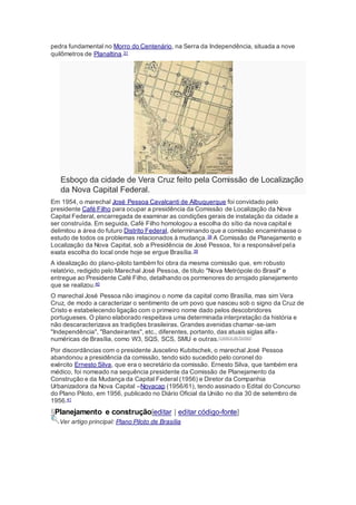 pedra fundamental no Morro do Centenário, na Serra da Independência, situada a nove
quilômetros de Planaltina.31
Esboço da cidade de Vera Cruz feito pela Comissão de Localização
da Nova Capital Federal.
Em 1954, o marechal José Pessoa Cavalcanti de Albuquerque foi convidado pelo
presidente Café Filho para ocupar a presidência da Comissão de Localização da Nova
Capital Federal, encarregada de examinar as condições gerais de instalação da cidade a
ser construída. Em seguida, Café Filho homologou a escolha do sítio da nova capital e
delimitou a área do futuro Distrito Federal, determinando que a comissão encaminhasse o
estudo de todos os problemas relacionados à mudança.38 A Comissão de Planejamento e
Localização da Nova Capital, sob a Presidência de José Pessoa, foi a responsável pela
exata escolha do local onde hoje se ergue Brasília.39
A idealização do plano-piloto também foi obra da mesma comissão que, em robusto
relatório, redigido pelo Marechal José Pessoa, de título "Nova Metrópole do Brasil" e
entregue ao Presidente Café Filho, detalhando os pormenores do arrojado planejamento
que se realizou.40
O marechal José Pessoa não imaginou o nome da capital como Brasília, mas sim Vera
Cruz, de modo a caracterizar o sentimento de um povo que nasceu sob o signo da Cruz de
Cristo e estabelecendo ligação com o primeiro nome dado pelos descobridores
portugueses. O plano elaborado respeitava uma determinada interpretação da história e
não descaracterizava as tradições brasileiras. Grandes avenidas chamar-se-iam
"Independência", "Bandeirantes", etc., diferentes, portanto, das atuais siglas alfa-
numéricas de Brasília, como W3, SQS, SCS, SMU e outras.[carece de fontes]
Por discordâncias com o presidente Juscelino Kubitschek, o marechal José Pessoa
abandonou a presidência da comissão, tendo sido sucedido pelo coronel do
exército Ernesto Silva, que era o secretário da comissão. Ernesto Silva, que também era
médico, foi nomeado na sequência presidente da Comissão de Planejamento da
Construção e da Mudança da Capital Federal (1956) e Diretor da Companhia
Urbanizadora da Nova Capital –Novacap (1956/61), tendo assinado o Edital do Concurso
do Plano Piloto, em 1956, publicado no Diário Oficial da União no dia 30 de setembro de
1956.41
§Planejamento e construção[editar | editar código-fonte]
Ver artigo principal: Plano Piloto de Brasília
 