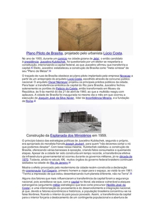 Plano Piloto de Brasília, projetado pelo urbanista Lúcio Costa.
No ano de 1955, durante um comício na cidade goiana de Jataí, o então candidato
à presidência, Juscelino Kubitschek, foi questionado por um eleitor se respeitaria a
constituição, interiorizando a capital federal, ao que Juscelino afirmou que transferiria a
capital.42 Eleito, Juscelino estabeleceu a construção de Brasília como "meta-síntese" de
seu "Plano de Metas".43
O traçado de ruas de Brasília obedece ao plano piloto implantado pela empresa Novacap a
partir de um anteprojeto do arquiteto Lúcio Costa, escolhido através de concurso público
nacional. O arquiteto Oscar Niemeyer projetou os principais prédios públicos da cidade.
Para fazer a transferência simbólica da capital do Rio para Brasília, Juscelino fechou
solenemente os portões do Palácio do Catete, então transformado em Museu da
República, às 9 da manhã do dia 21 de abril de 1960, ao que a multidão reagiu com
aplausos. A cidade de Brasília foi inaugurada no mesmo dia e mês em que ocorreu a
execução de Joaquim José da Silva Xavier, líder da Inconfidência Mineira, e a fundação
de Roma.32
Construção da Esplanada dos Ministérios em 1959.
O princípio básico das estratégias políticas de Juscelino Kubitschek, segundo o próprio,
era apropriado do moralista francêsJoseph Joubert, para quem "não devemos cortar o nó
que podemos desatar". Com base nessa máxima, Kubitschek viabilizou a construção de
Brasília, oferecendo várias benesses à oposição, criando fatos consumados e queimando
etapas. Apesar de a cidade ter sido construída em tempo recorde, a transferência efetiva
da infraestrutura governamental só ocorreu durante os governos militares, já na década de
1970. Todavia, ainda no século XXI, muitos órgãos do governo federal brasileiro continuam
sediados na cidade do Rio de Janeiro.44
Mostra o efeito provocado pelo modernismo da cidade recém-construída a declaração
do cosmonauta Yuri Gagarin, primeiro homem a viajar para o espaço, ao visitá‐la em 1961:
"Tenho a impressão de que estou desembarcando num planeta diferente, não na Terra".32
Alguns dos fatores que mais influenciaram a transferência da capital foram a segurança
nacional, pois acreditava-se que, com a capital no litoral, ela estava vulnerável a ataques
estrangeiros (argumento militar-estratégico que teve como precursor Hipólito José da
Costa), e uma interiorização do povoamento e do desenvolvimento e integração nacional,
já que, devido a fatores econômicos e históricos, a população brasileira concentrou-se na
faixa litorânea, ficando o interior do país pouco povoado. Assim, a transferência da capital
para o interior forçaria o deslocamento de um contingente populacional e a abertura de
 