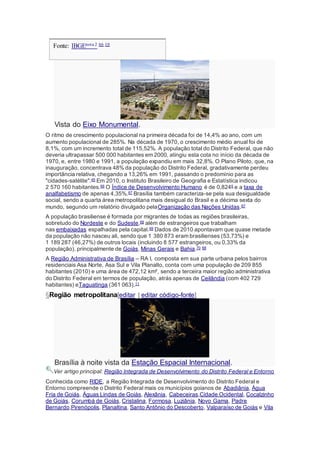 Fonte: IBGEnota 2 66 10
Vista do Eixo Monumental.
O ritmo de crescimento populacional na primeira década foi de 14,4% ao ano, com um
aumento populacional de 285%. Na década de 1970, o crescimento médio anual foi de
8,1%, com um incremento total de 115,52%. A população total do Distrito Federal, que não
deveria ultrapassar 500 000 habitantes em 2000, atingiu esta cota no início da década de
1970, e, entre 1980 e 1991, a população expandiu em mais 32,8%. O Plano Piloto, que, na
inauguração, concentrava 48% da população do Distrito Federal, gradativamente perdeu
importância relativa, chegando a 13,26% em 1991, passando o predomínio para as
"cidades-satélite".45 Em 2010, o Instituto Brasileiro de Geografia e Estatística indicou
2 570 160 habitantes.66 O Índice de Desenvolvimento Humano é de 0,8246 e a taxa de
analfabetismo de apenas 4,35%.67 Brasília também caracteriza-se pela sua desigualdade
social, sendo a quarta área metropolitana mais desigual do Brasil e a décima sexta do
mundo, segundo um relatório divulgado pelaOrganização das Nações Unidas.67
A população brasiliense é formada por migrantes de todas as regiões brasileiras,
sobretudo do Nordeste e do Sudeste,68 além de estrangeiros que trabalham
nas embaixadas espalhadas pela capital.69 Dados de 2010 apontavam que quase metade
da população não nasceu ali, sendo que 1 380 873 eram brasilienses (53,73%) e
1 189 287 (46,27%) de outros locais (incluindo 8 577 estrangeiros, ou 0,33% da
população), principalmente de Goiás, Minas Gerais e Bahia.70 68
A Região Administrativa de Brasília – RA I, composta em sua parte urbana pelos bairros
residenciais Asa Norte, Asa Sul e Vila Planalto, conta com uma população de 209 855
habitantes (2010) e uma área de 472,12 km², sendo a terceira maior região administrativa
do Distrito Federal em termos de população, atrás apenas de Ceilândia (com 402 729
habitantes) eTaguatinga (361 063).11
§Região metropolitana[editar | editar código-fonte]
Brasília à noite vista da Estação Espacial Internacional.
Ver artigo principal: Região Integrada de Desenvolvimento do Distrito Federal e Entorno
Conhecida como RIDE, a Região Integrada de Desenvolvimento do Distrito Federal e
Entorno compreende o Distrito Federal mais os municípios goianos de Abadiânia, Água
Fria de Goiás, Águas Lindas de Goiás, Alexânia, Cabeceiras,Cidade Ocidental, Cocalzinho
de Goiás, Corumbá de Goiás, Cristalina, Formosa, Luziânia, Novo Gama, Padre
Bernardo,Pirenópolis, Planaltina, Santo Antônio do Descoberto, Valparaíso de Goiás e Vila
 