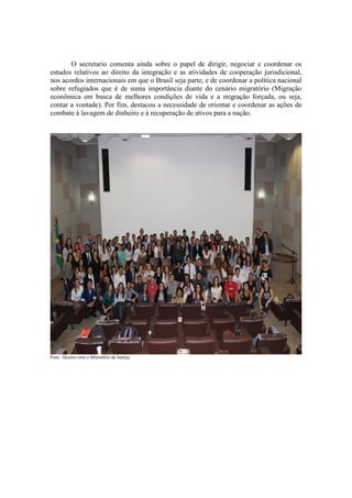O secretario comenta ainda sobre o papel de dirigir, negociar e coordenar os
estudos relativos ao direito da integração e as atividades de cooperação jurisdicional,
nos acordos internacionais em que o Brasil seja parte, e de coordenar a política nacional
sobre refugiados que é de suma importância diante do cenário migratório (Migração
econômica em busca de melhores condições de vida e a migração forçada, ou seja,
contar a vontade). Por fim, destacou a necessidade de orientar e coordenar as ações de
combate à lavagem de dinheiro e à recuperação de ativos para a nação.
Foto: Akunos com o Ministério da Justiça
 