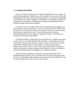 3. Considerações Finais
O projeto “Cidade Constitucional: A Capital da República IX” tem o objetivo de
valorizar a participação do cidadão no governo, seja através do controle social ou do
empoderamento do mesmo nos processos de proposição, no conhecimento adquirido
e mais desenvolvido sobre a República, a Democracia, a Constituição, a garantia da
qualidade do serviço público, a transparência, garantia de igualdade de direitos, e
tomada de decisão sobre políticas públicas.
E os dias 06 até 11 de setembro foram muito importante para a formação de um
gestor público, trocando experiência e convívio com alunos da USP e UDESC, sair
da teoria em sala de aula para a prática com palestras com pessoas e assuntos atuais
extraordinários, sabendo como que é o serviço de pessoas que orientam a
administração pública do país, ajudam em qualquer formação e orientação para a
conclusão de um administrador público.
O Programa Cidade Constitucional é uma experiência rica e fantástica que todos
os alunos do curso de Administração Pública em todas as universidades deveriam
experimentar uma forma que demostra e motiva o aluno a carreira que deve seguir,
descobrindo os trâmites que é o serviço público, a burocracia que ocorre, os
absurdos que ocorrem e mesmo assim verificar que você pode fazer a diferença e
mudar essa situação do seu país, qualquer pessoa indicaria a todas as instituições a
colocarem esse projeto político pedagógico em sua Matriz Curricular.
Todos os discentes agradecem o empenho da equipe organizadora que foi
fundamental para que tudo o que acorreu desse certo, pelo sucesso do projeto, pelo
convívio em comunidade, pela motivação que trouxe a todos, pela experiência e que
fez todos acreditarem em estar na carreira certa a seguir.
 