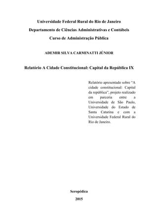 Universidade Federal Rural do Rio de Janeiro
Departamento de Ciências Administrativas e Contábeis
Curso de Administração Pública
ADEMIR SILVA CARMINATTI JÚNIOR
Relatório A Cidade Constitucional: Capital da República IX
Relatório apresentado sobre “A
cidade constitucional: Capital
da república”, projeto realizado
em parceria entre a
Universidade de São Paulo,
Universidade do Estado de
Santa Catarina e com a
Universidade Federal Rural do
Rio de Janeiro.
Seropédica
2015
 