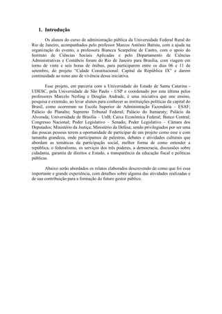 1. Introdução
Os alunos do curso de administração pública da Universidade Federal Rural do
Rio de Janeiro, acompanhados pelo professor Marcos Antônio Batista, com a ajuda na
organização do evento, a professora Biancca Scarpeline de Castro, com o apoio do
Instituto de Ciências Sociais Aplicadas e pelo Departamento de Ciências
Administrativas e Contábeis foram do Rio de Janeiro para Brasília, com viagem em
torno de vinte e seis horas de ônibus, para participarem entre os dias 06 e 11 de
setembro, do projeto “Cidade Constitucional: Capital da República IX” e darem
continuidade ao nono ano de vivência dessa iniciativa.
Esse projeto, em parceria com a Universidade do Estado de Santa Catarina -
UDESC, pela Universidade de São Paulo - USP e coordenado por esta última pelos
professores Marcelo Nerling e Douglas Andrade, é uma iniciativa que une ensino,
pesquisa e extensão, ao levar alunos para conhecer as instituições políticas da capital do
Brasil, como ocorreram na Escola Superior de Administração Fazendária – ESAF;
Palácio do Planalto; Supremo Tribunal Federal; Palácio do Itamaraty; Palácio da
Alvorada; Universidade de Brasília – UnB; Caixa Econômica Federal; Banco Central;
Congresso Nacional; Poder Legislativo – Senado; Poder Legislativo – Câmara dos
Deputados; Ministério da Justiça; Ministério da Defesa; sendo privilegiados por ser uma
das poucas pessoas terem a oportunidade de participar de um projeto como esse e com
tamanha grandeza, onde participamos de palestras, debates e atividades culturais que
abordam as temáticas da participação social, melhor forma de como entender a
república, o federalismo, os serviços dos três poderes, a democracia, discussões sobre
cidadania, garantia de direitos e Estado, a transparência da educação fiscal e políticas
públicas.
Abaixo serão abordados os relatos elaborados descrevendo de como que foi essa
importante e grande experiência, com detalhes sobre alguma das atividades realizadas e
de sua contribuição para a formação do futuro gestor público.
 