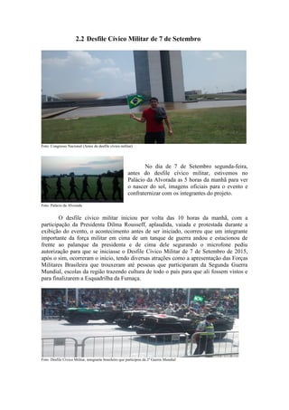 2.2 Desfile Cívico Militar de 7 de Setembro
Foto: Congresso Nacional (Antes do desfile cívico militar)
No dia de 7 de Setembro segunda-feira,
antes do desfile cívico militar, estivemos no
Palácio da Alvorada as 5 horas da manhã para ver
o nascer do sol, imagens oficiais para o evento e
confraternizar com os integrantes do projeto.
Foto: Palácio da Alvorada
O desfile cívico militar iniciou por volta das 10 horas da manhã, com a
participação da Presidenta Dilma Rousseff, aplaudida, vaiada e protestada durante a
exibição do evento, o acontecimento antes de ser iniciado, ocorreu que um integrante
importante da força militar em cima de um tanque de guerra andou e estacionou de
frente ao palanque da presidenta e de cima dele segurando o microfone pediu
autorização para que se iniciasse o Desfile Cívico Militar de 7 de Setembro de 2015,
após o sim, ocorreram o início, tendo diversas atrações como a apresentação das Forças
Militares Brasileira que trouxeram até pessoas que participaram da Segunda Guerra
Mundial, escolas da região trazendo cultura de todo o país para que ali fossem vistos e
para finalizarem a Esquadrilha da Fumaça.
Foto: Desfile Cívico Militar, integrante brasileiro que participou da 2ª Guerra Mundial
 