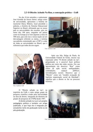 2.3 O Direito Achado Na Rua, a concepção prática – UnB
No dia 10 de setembro, o palestrante
José Geraldo de Souza Júnior, antigo reitor
da universidade, apresentou a história do
memorial Darcy Ribeiro, local presidido a
palestra, a história do Sistema Educacional
Superior no Brasil, afirmando que no nosso
país as universidades são recentes, gira em
torno dos 100 anos, enquanto em países
como na Europa já se tem algumas a mais de
500 anos, que com isso o nossa nação sai em
desvantagem referente as outras, e termina
sua palestra comentando que a USP é a mãe
de todas as universidades no Brasil, que é
referencia que todas devem seguir.
Foto: Auditório UnB
Após sua fala, Helga de Paula, da
Universidade Federal de Goiás, iniciou sua
exposição sobre “O direito achado na rua”,
perguntando se é possível fazer política
pública por meio das redes sociais. Em sua
apresentação ela descreve “Rua” como
esfera de ação social, ambiguidades,
contradições, espaços públicos,
reivindicações sociais. Descreve que o
“Direito” como um “modelo avançado de
legítima organização social da liberdade”,
significa que o direito se faz no processo
histórico.
Foto: Auditório UnB
O “Direito achado na rua”, na
trajetória da UnB, o mais antigo grupo de
pesquisa cientifica criado pela universidade
na área de direito, integrante do diretório de
grupos de pesquisas do CNPQ desde 1987.
O direito achado na rua é um projeto
pedagógico político e também um artigo
publicado, e que hoje ela é integrada por
estudantes tanto de graduação tanto os da
pós-graduação.
Foto: Auditório UnB
 